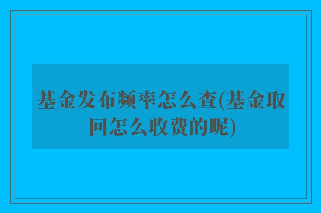 基金发布频率怎么查(基金取回怎么收费的呢)