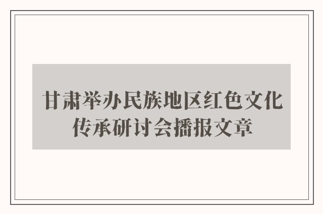 甘肃举办民族地区红色文化传承研讨会播报文章