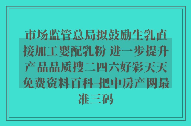 市场监管总局拟鼓励生乳直接加工婴配乳粉 进一步提升产品品质搜二四六好彩天天免费资料百科-把中房产网最准三码