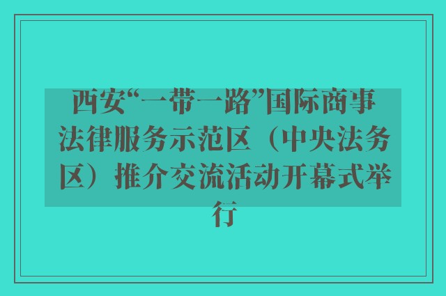 西安“一带一路”国际商事法律服务示范区（中央法务区）推介交流活动开幕式举行