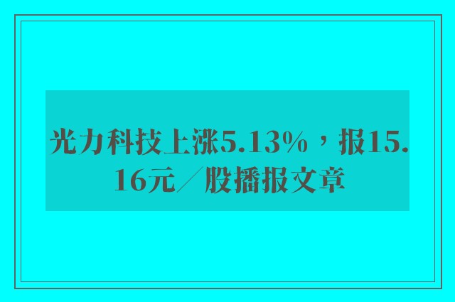 光力科技上涨5.13%，报15.16元／股播报文章
