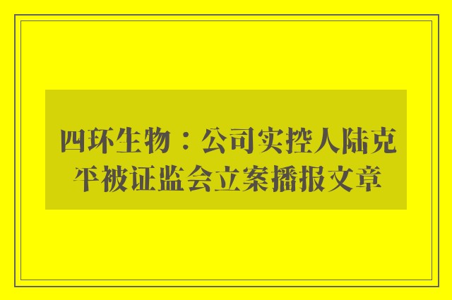 四环生物：公司实控人陆克平被证监会立案播报文章